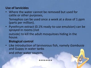 Use of larvicides
• Where the water cannot be removed but used for
cattle or other purposes,
Temephos can be used once a week at a dose of 1 ppm
(parts per million).
• Pyrethrum extract (0.1% ready-to-use emulsion) can be
sprayed in rooms (not
outside) to kill the adult mosquitoes hiding in the
house.
Biological control
• Like introduction of larvivorous fish, namely Gambusia
and Guppy in water tanks
and other water sources.
********
 