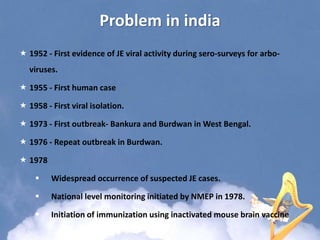 Problem in india
 1952 - First evidence of JE viral activity during sero-surveys for arbo-
viruses.
 1955 - First human case
 1958 - First viral isolation.
 1973 - First outbreak- Bankura and Burdwan in West Bengal.
 1976 - Repeat outbreak in Burdwan.
 1978
 Widespread occurrence of suspected JE cases.
 National level monitoring initiated by NMEP in 1978.
 Initiation of immunization using inactivated mouse brain vaccine
 