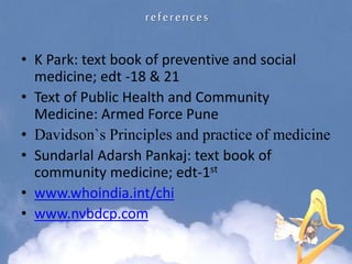 references
• K Park: text book of preventive and social
medicine; edt -18 & 21
• Text of Public Health and Community
Medicine: Armed Force Pune
• Davidson`s Principles and practice of medicine
• Sundarlal Adarsh Pankaj: text book of
community medicine; edt-1st
• www.whoindia.int/chi
• www.nvbdcp.com
 