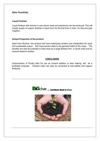 Other Possibility
Liquid Fertiizer:
Liquid fertilizer with biochar in sub-micron sizes and plantonics can be produced. This will
enable supply of organic fertilizer in liquid form for the first time in India for drip and pipe
irrigation.
Unique Properties of the product
Apart from Biochar, this product will have hydrolysed proteins and metabolites for quick
and sustainable output. Soil improvement adds to the general health of the crops. The
benefits are well documented in trials done by a large fertilizer firm in South India and by
several research studies.
CONCLUSION
Carbonisation of Poultry litter for use as nutrient addition to feed making, will be a
profitable proposal. Chicken Litter can also be converted to fuel pellets and organic
fertilizers.
 