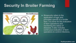Security In Broiler Farming
 Biosecurity refers to the
application of logic and
principles specific to a broiler
farm. It is done for the evaluation
of farm operations and
monitoring the status of
diseases. It also includes
continuous evaluation of farm
operations to control infections.
Poultryanubhav.com
 