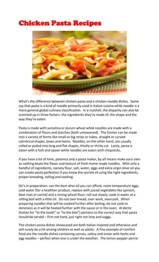 Chicken Pasta Recipes




What’s the difference between chicken pasta and a chicken noodle dishes. Some
say that pasta is a kind of noodle primarily used in Italian cuisine while noodle is a
more general global culinary classification. In a nutshell, the disparity can also be
summed up in three factors: the ingredients they’re made of, the shape and the
way they’re eaten.

Pasta is made with semolina or durum wheat while noodles are made with a
combination of flours and starches (both unleavened). The former can be made
into a variety of forms like small or big strips or tubes, straight or curved
cylindrical shapes, bows and twists. Noodles, on the other hand, are usually
rolled or pulled into long and flat shapes, thickly or thinly cut. Lastly, pasta is
eaten with a fork and spoon while noodles are eaten with chopsticks.

If you have a lot of time, patience and a pasta maker, by all means make your own
as nothing beats the flavor and texture of fresh home-made noodles. With only a
handful of ingredients, namely flour, salt, water, eggs and extra virgin olive oil you
can create pasta perfection if you know the secrets of using the right ingredients,
proper kneading, rolling and cooking.

Do’s in preparation: use the best olive oil you can afford, room temperature eggs,
cold water (for a healthier product, replace with juiced vegetables like spinach,
beet root or carrot) and a strong wheat flour; roll out slowly; cook in water at a
rolling boil with a little oil. Do not over knead, over work, overcook. When
preparing noodles that will be cooked further after boiling, do not cook to
doneness as it will be heated further with the sauce or in the oven. Al dente
(Italian for “to the tooth” or “to the bite”) pertains to the correct way that pasta
should be served – firm not hard, just right not limp and soggy.

The chicken pasta dishes showcased are both Italian inspired and otherwise and
will surely be a hit among children as well as adults. A fine example of comfort
food are the noodle dishes containing carrots, celery and onion with herbs and
egg noodles – perfect when one is under the weather. The lemon-pepper penne
 