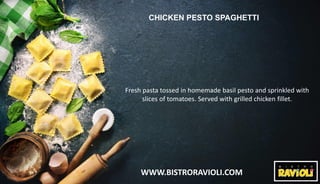 WWW.BISTRORAVIOLI.COM
CHICKEN PESTO SPAGHETTI
Fresh pasta tossed in homemade basil pesto and sprinkled with
slices of tomatoes. Served with grilled chicken fillet.
 