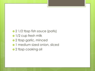 2  1/2 tbsp fish sauce (patis)
 1/2 cup fresh milk
 2 tbsp garlic, minced
 1 medium sized onion, sliced
 2 tbsp cooking oil
 