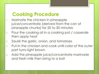 Cooking Procedure
1.   Marinate the chicken in pineapple
     juice/concentrate (derived from the can of
     pineapple chunks) for 20 to 30 minutes
2.   Pour the cooking oil in a cooking pot / casserole
     then apply heat
3.   Sauté the garlic, onion, and tomatoes
4.   Put-in the chicken and cook until color of the outer
     part turns light brown
5.   Add the pineapple juice/concentrate marinade
     and fresh milk then bring to a boil
 