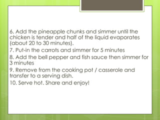 6. Add the pineapple chunks and simmer until the
chicken is tender and half of the liquid evaporates
(about 20 to 30 minutes).
7. Put-in the carrots and simmer for 5 minutes
8. Add the bell pepper and fish sauce then simmer for
3 minutes
9. Remove from the cooking pot / casserole and
transfer to a serving dish.
10. Serve hot. Share and enjoy!
 