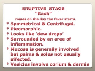            ERUPTIVE  STAGE                    “Rash”comes on the day the fever starts.* Symmetrical & Centrifugal.* Pleomorphic.* Looks like ‘dew drops’ * Surrounded by an area of    inflammation.* Mucosa is generally involved   but palms & soles not usually    affected.* Vesicles involve corium & dermis