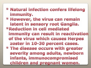 * Natural infection confers lifelong   immunity. * However, the virus can remain   latent in sensory rootGanglia. *Reduction in cell mediatedimmunity can resultin reactivation  of the virus which causes Herpes   zoster in 10-30 percent cases. * Thedisease occurs with greater    severity among adults, newborn   infants, immunocompromised   children and pregnant women.
