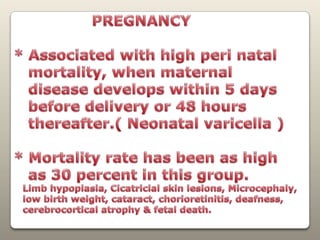                 PREGNANCY* Associated with high peri natal    mortality, when maternal   disease develops within 5 days    before delivery or 48 hours    thereafter.( Neonatal varicella )* Mortality rate has been as high    as 30 percent in this group.   Limb hypoplasia, Cicatricial skin lesions,Microcephaly,   low birth weight, cataract, chorioretinitis, deafness,cerebrocortical atrophy & fetal death.