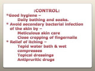                    :CONTROL:*Good hygiene –          Daily bathing and soaks.* Avoid secondary bacterial infection    of the skin by –         Meticulous skin care         Close cropping of fingernails* Relief of itching –         Tepid water bath & wet          compresses         Topical dressingsAntipruritic drugs