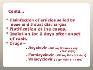 Contd…* Disinfection of articles soiled by     nose and throat discharges. * Notification of the cases.* Isolation for 6 days after onset   of rash.* Drugs –                . Acyclovir (800 mg 5 times a day                                                                    x 5-7  days)                . Famicyclovir(250 mg tid x 5-7 days)                . Valacyclovir ( 1 gm tid x 5-7 days)