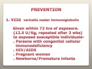PREVENTION1. VZIGvaricella zoster immunoglobulin Given within 72 hrs of exposure.      (12.5 U/Kg, repeated after 3 wks)      to exposed susceptible individuals-      . Persons with congenital cellular        immunodeficiency      . HIV/AIDS      . Pregnant women      . Newborns/Premature infants