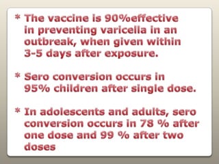* The vaccine is90%effective   in preventing varicella in an   outbreak, when given within   3-5 days after exposure.* Sero conversion occurs in    95% children after single dose.* In adolescents and adults, sero   conversion occurs in 78 % after   one dose and 99 % after two   doses