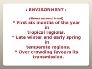 : ENVIRONMENT :(Shows seasonal trend)* First six months of the year in tropical regions.* Late winter and early spring in    temperate regions.* Over crowding favours its   transmission.
