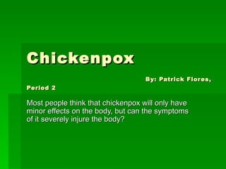 Chickenpox   By: Patrick Flores, Period 2 Most people think that chickenpox will only have minor effects on the body, but can the symptoms of it severely injure the body? 