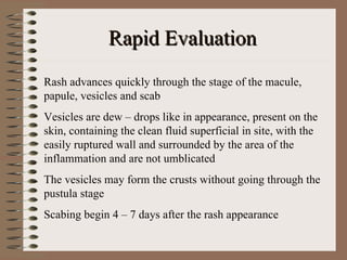 Rapid Evaluation
Rash advances quickly through the stage of the macule,
papule, vesicles and scab
Vesicles are dew – drops like in appearance, present on the
skin, containing the clean fluid superficial in site, with the
easily ruptured wall and surrounded by the area of the
inflammation and are not umblicated
The vesicles may form the crusts without going through the
pustula stage
Scabing begin 4 – 7 days after the rash appearance
 
