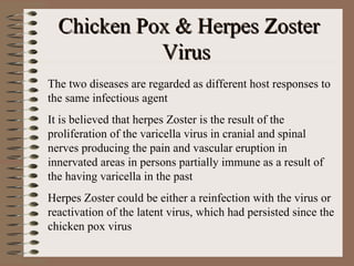 Chicken Pox & Herpes Zoster
            Virus
The two diseases are regarded as different host responses to
the same infectious agent
It is believed that herpes Zoster is the result of the
proliferation of the varicella virus in cranial and spinal
nerves producing the pain and vascular eruption in
innervated areas in persons partially immune as a result of
the having varicella in the past
Herpes Zoster could be either a reinfection with the virus or
reactivation of the latent virus, which had persisted since the
chicken pox virus
 