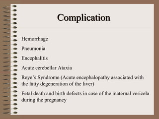 Complication

Hemorrhage
Pneumonia
Encephalitis
Acute cerebellar Ataxia
Reye’s Syndrome (Acute encephalopathy associated with
the fatty degeneration of the liver)
Fetal death and birth defects in case of the maternal vericela
during the pregnancy
 