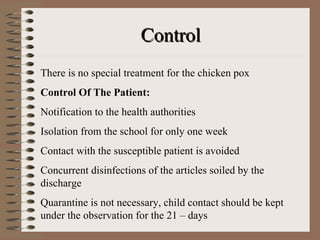 Control
There is no special treatment for the chicken pox
Control Of The Patient:
Notification to the health authorities
Isolation from the school for only one week
Contact with the susceptible patient is avoided
Concurrent disinfections of the articles soiled by the
discharge
Quarantine is not necessary, child contact should be kept
under the observation for the 21 – days
 