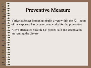 Preventive Measure
Varicella Zoster immunoglobulin given within the 72 – hours
of the exposure has been recommended for the prevention
A live attenuated vaccine has proved safe and effective in
preventing the disease
 