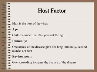 Host Factor

Man is the host of the virus
Age:
Children under the 10 – years of the age
Immunity:
One attack of the disease give life long immunity, second
attacks are rare
Environment:
Over-crowding increase the chance of the disease
 