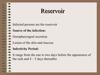 Reservoir

Infected persons are the reservoir
Source of the infection:
Ooropharyngeal secretion
Lesion of the skin and mucosa
Infectivity Period:
It range from the one to two days before the appearance of
the rash and 4 – 5 days thereafter
 