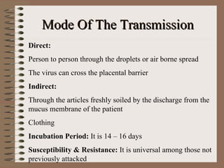 Mode Of The Transmission
Direct:
Person to person through the droplets or air borne spread
The virus can cross the placental barrier
Indirect:
Through the articles freshly soiled by the discharge from the
mucus membrane of the patient
Clothing
Incubation Period: It is 14 – 16 days
Susceptibility & Resistance: It is universal among those not
previously attacked
 