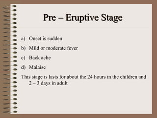 Pre – Eruptive Stage

a) Onset is sudden
b) Mild or moderate fever
c) Back ache
d) Malaise
This stage is lasts for about the 24 hours in the children and
   2 – 3 days in adult
 