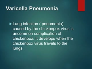 Varicella Pneumonia
 Lung infection ( pneumonia)
caused by the chickenpox virus is
uncommon complication of
chickenpox. It develops when the
chickenpox virus travels to the
lungs.
 