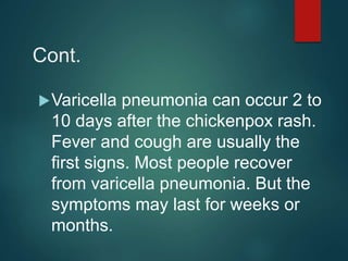Cont.
Varicella pneumonia can occur 2 to
10 days after the chickenpox rash.
Fever and cough are usually the
first signs. Most people recover
from varicella pneumonia. But the
symptoms may last for weeks or
months.
 