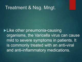 Treatment & Nsg. Mngt.
Like other pneumonia-causing
organisms, the Varicella virus can cause
mild to severe symptoms in patients. It
is commonly treated with an anti-viral
and anti-inflammatory medications.
 