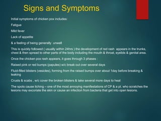 Signs and Symptoms
Initial symptoms of chicken pox includes:
Fatigue
Mild fever
Lack of appetite
& a feeling of being generally unwell
This is quickly followed ( usually within 24hrs ) the development of red rash appears in the trunks,
chest & then spread to other parts of the body including the mouth & throat, eyelids & genital area.
Once the chicken pox rash appears, it goes through 3 phases :
Raised pink or red bumps (papules) w/c break out over several days
Fluid-filled blisters (vesicles), forming from the raised bumps over about 1day before breaking &
leaking
Crusts & scabs , w/c cover the broken blisters & take several more days to heal
The spots cause itching – one of the most annoying manifestations of CP & a pt. who scratches the
lesions may excoriate the skin or cause an infection from bacteria that get into open lesions.
 