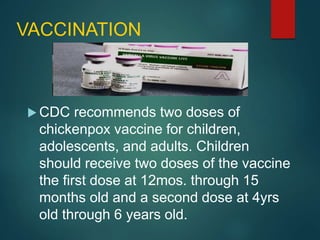 VACCINATION
 CDC recommends two doses of
chickenpox vaccine for children,
adolescents, and adults. Children
should receive two doses of the vaccine
the first dose at 12mos. through 15
months old and a second dose at 4yrs
old through 6 years old.
 