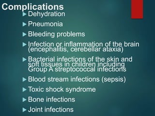 Complications
 Dehydration
 Pneumonia
 Bleeding problems
 Infection or inflammation of the brain
(encephalitis, cerebellar ataxia)
 Bacterial infections of the skin and
soft tissues in children including
Group A streptococcal infections
 Blood stream infections (sepsis)
 Toxic shock syndrome
 Bone infections
 Joint infections
 
