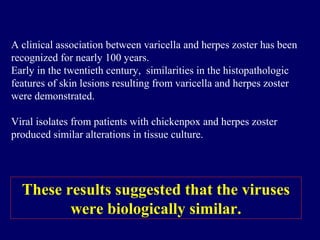 A clinical association between varicella and herpes zoster has been
recognized for nearly 100 years.
Early in the twentieth century, similarities in the histopathologic
features of skin lesions resulting from varicella and herpes zoster
were demonstrated.
Viral isolates from patients with chickenpox and herpes zoster
produced similar alterations in tissue culture.
These results suggested that the viruses
were biologically similar.