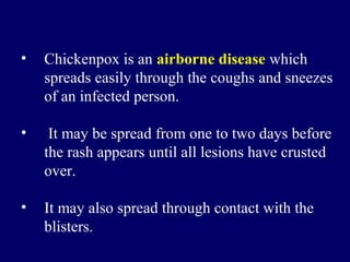 • Chickenpox is an airborne disease which
spreads easily through the coughs and sneezes
of an infected person.
• It may be spread from one to two days before
the rash appears until all lesions have crusted
over.
• It may also spread through contact with the
blisters.