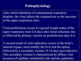 After initial inhalation of contaminated respiratory
droplets, the virus infects the conjunctivae or the mucosae
of the upper respiratory tract.
Viral proliferation occurs in regional lymph nodes of the
upper respiratory tract 2-4 days after initial infection; this
is followed by primary viremia on postinfection days 4-6.
A second round of viral replication occurs in the body's
internal organs, most notably the liver and the spleen,
followed by a secondary viremia 14-16 days post infection.
This secondary viremia is characterized by diffuse viral
invasion of capillary endothelial cells and the epidermis.
Pathophysiology