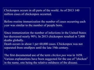 Chickenpox occurs in all parts of the world. As of 2013 140
million cases of chickenpox occurred.
Before routine immunization the number of cases occurring each
year was similar to the number of people born.
Since immunization the number of infections in the United States
has decreased nearly 90%. In 2013 chickenpox resulted in 7,000
deaths globally.
Death occurs in about 1 per 60,000 cases. Chickenpox was not
separated from smallpox until the late 19th century.
The first documented use of the term chicken pox was in 1658.
Various explanations have been suggested for the use of "chicken"
in the name, one being the relative mildness of the disease.