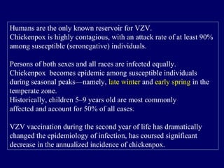 Humans are the only known reservoir for VZV.
Chickenpox is highly contagious, with an attack rate of at least 90%
among susceptible (seronegative) individuals.
Persons of both sexes and all races are infected equally.
Chickenpox becomes epidemic among susceptible individuals
during seasonal peaks—namely, late winter and early spring in the
temperate zone.
Historically, children 5–9 years old are most commonly
affected and account for 50% of all cases.
VZV vaccination during the second year of life has dramatically
changed the epidemiology of infection, has coursed significant
decrease in the annualized incidence of chickenpox.