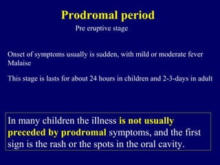 In many children the illness is not usually
preceded by prodromal symptoms, and the first
sign is the rash or the spots in the oral cavity.
Prodromal period
Pre eruptive stage
Onset of symptoms usually is sudden, with mild or moderate fever
Malaise
This stage is lasts for about 24 hours in children and 2-3-days in adult