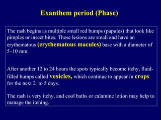 The rash begins as multiple small red bumps (papules) that look like
pimples or insect bites. These lesions are small and have an
erythematous (erythematous macules) base with a diameter of
5–10 mm.
After another 12 to 24 hours the spots typically become itchy, fluid-
filled bumps called vesicles, which continue to appear in crops
for the next 2 to 5 days.
The rash is very itchy, and cool baths or calamine lotion may help to
manage the itching.
Exanthem period (Phase)