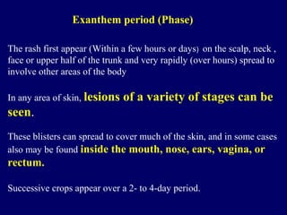 The rash first appear (Within a few hours or days) on the scalp, neck ,
face or upper half of the trunk and very rapidly (over hours) spread to
involve other areas of the body
In any area of skin, lesions of a variety of stages can be
seen.
These blisters can spread to cover much of the skin, and in some cases
also may be found inside the mouth, nose, ears, vagina, or
rectum.
Successive crops appear over a 2- to 4-day period.
Exanthem period (Phase)