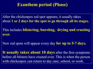 Exanthem period (Phase)
After the chickenpox red spot appears, it usually takes
about 1 or 2 days for the spot to go through all its stages.
This includes blistering, bursting, drying and crusting
over.
New red spots will appear every day for up to 5-7 days.
It usually takes about 10 days after the first symptoms
before all blisters have crusted over. This is when the person
with chickenpox can return to day care, school, or work.