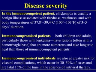 In the immunocompetent patient, chickenpox is usually a
benign illness associated with tiredness, weakness and with
body temperatures of 37.8°–39.4°C (100°–103°F) of 3–5
days’ duration.
Immunocompromised patients —both children and adults,
particularly those with leukemia—have lesions (often with a
hemorrhagic base) that are more numerous and take longer to
heal than those of immunocompetent patients.
Immunocompromised individuals are also at greater risk for
visceral complications, which occur in 30–50% of cases and
are fatal 15% of the time in the absence of antiviral therapy.
Disease severity
