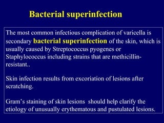 The most common infectious complication of varicella is
secondary bacterial superinfection of the skin, which is
usually caused by Streptococcus pyogenes or
Staphylococcus including strains that are methicillin-
resistant..
Skin infection results from excoriation of lesions after
scratching.
Gram’s staining of skin lesions should help clarify the
etiology of unusually erythematous and pustulated lesions.
Bacterial superinfection