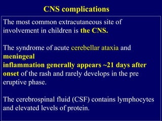 The most common extracutaneous site of
involvement in children is the CNS.
The syndrome of acute cerebellar ataxia and
meningeal
inflammation generally appears ~21 days after
onset of the rash and rarely develops in the pre
eruptive phase.
The cerebrospinal fluid (CSF) contains lymphocytes
and elevated levels of protein.
CNS complications