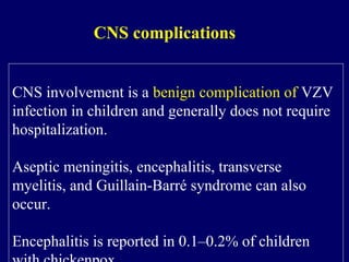 CNS involvement is a benign complication of VZV
infection in children and generally does not require
hospitalization.
Aseptic meningitis, encephalitis, transverse
myelitis, and Guillain-Barré syndrome can also
occur.
Encephalitis is reported in 0.1–0.2% of children
CNS complications