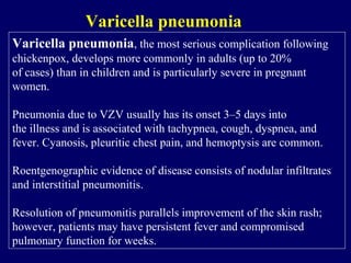 Varicella pneumonia, the most serious complication following
chickenpox, develops more commonly in adults (up to 20%
of cases) than in children and is particularly severe in pregnant
women.
Pneumonia due to VZV usually has its onset 3–5 days into
the illness and is associated with tachypnea, cough, dyspnea, and
fever. Cyanosis, pleuritic chest pain, and hemoptysis are common.
Roentgenographic evidence of disease consists of nodular infiltrates
and interstitial pneumonitis.
Resolution of pneumonitis parallels improvement of the skin rash;
however, patients may have persistent fever and compromised
pulmonary function for weeks.
Varicella pneumonia