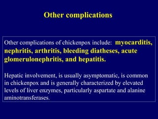 Other complications of chickenpox include: myocarditis,
nephritis, arthritis, bleeding diatheses, acute
glomerulonephritis, and hepatitis.
Hepatic involvement, is usually asymptomatic, is common
in chickenpox and is generally characterized by elevated
levels of liver enzymes, particularly aspartate and alanine
aminotransferases.
Other complications