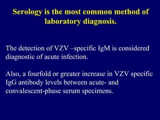 Serology is the most common method of
laboratory diagnosis.
The detection of VZV –specific IgM is considered
diagnostic of acute infection.
Also, a fourfold or greater increase in VZV specific
IgG antibody levels between acute- and
convalescent-phase serum specimens.